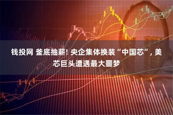 钱投网 釜底抽薪! 央企集体换装“中国芯”, 美芯巨头遭遇最大噩梦
