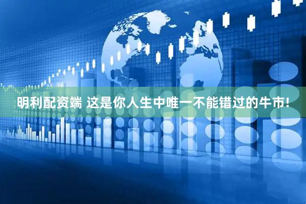 明利配资端 这是你人生中唯一不能错过的牛市!
