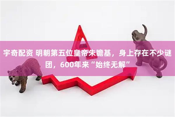 宇奇配资 明朝第五位皇帝朱瞻基，身上存在不少谜团，600年来“始终无解”
