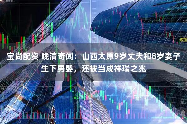 宝尚配资 晚清奇闻：山西太原9岁丈夫和8岁妻子生下男婴，还被当成祥瑞之兆