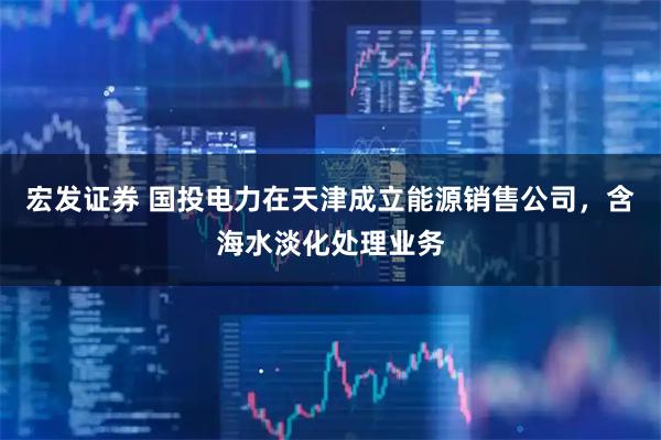 宏发证券 国投电力在天津成立能源销售公司，含海水淡化处理业务