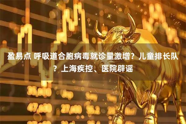 盈易点 呼吸道合胞病毒就诊量激增？儿童排长队？上海疾控、医院辟谣