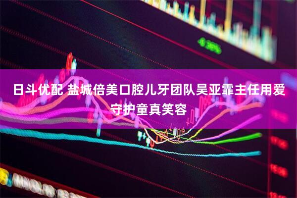 日斗优配 盐城倍美口腔儿牙团队吴亚霏主任用爱守护童真笑容