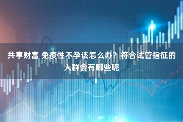 共享财富 免疫性不孕该怎么办？符合试管指征的人群会有哪些呢