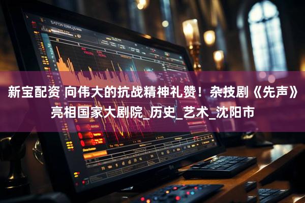 新宝配资 向伟大的抗战精神礼赞！杂技剧《先声》亮相国家大剧院_历史_艺术_沈阳市