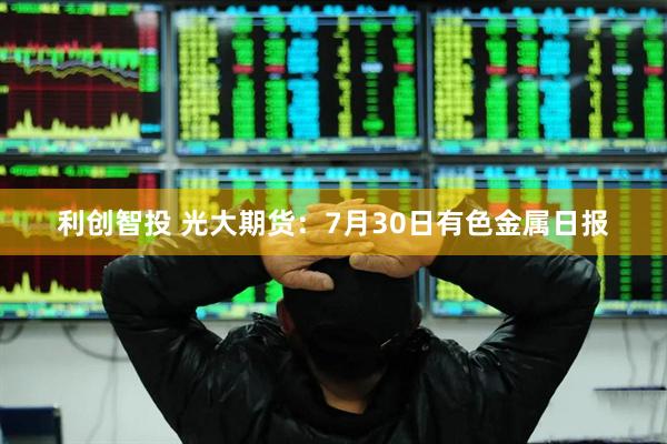 利创智投 光大期货：7月30日有色金属日报