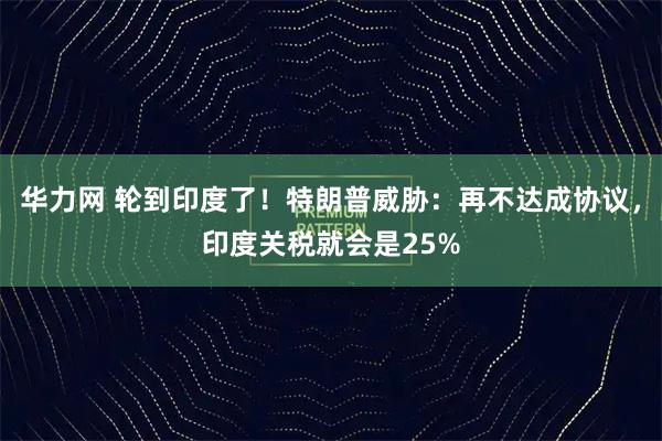 华力网 轮到印度了！特朗普威胁：再不达成协议，印度关税就会是25%