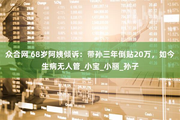 众合网 68岁阿姨倾诉：带孙三年倒贴20万，如今生病无人管_小宝_小丽_孙子