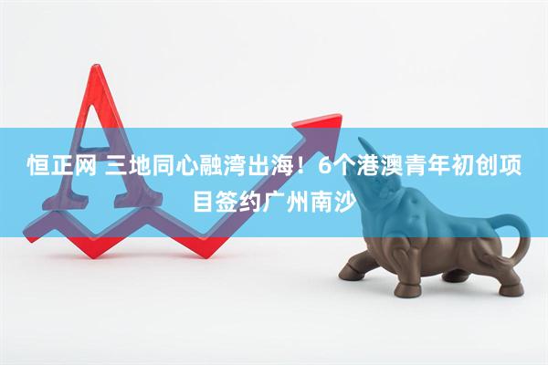 恒正网 三地同心融湾出海！6个港澳青年初创项目签约广州南沙