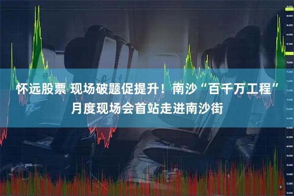 怀远股票 现场破题促提升！南沙“百千万工程”月度现场会首站走进南沙街