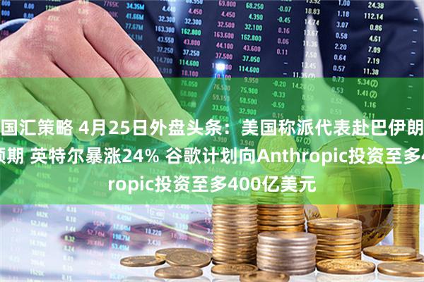 国汇策略 4月25日外盘头条：美国称派代表赴巴伊朗淡化和谈预期 英特尔暴涨24% 谷歌计划向Anthropic投资至多400亿美元