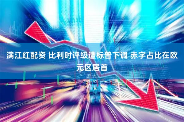 满江红配资 比利时评级遭标普下调 赤字占比在欧元区居首