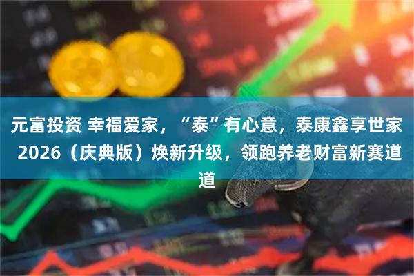 元富投资 幸福爱家，“泰”有心意，泰康鑫享世家 2026（庆典版）焕新升级，领跑养老财富新赛道